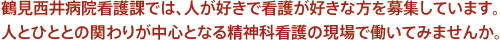 鶴見西井病院看護課では、人が好きで看護が好きな方を募集しています。人とひととの関わりが中心となる精神科看護の現場で働いてみませんか。
